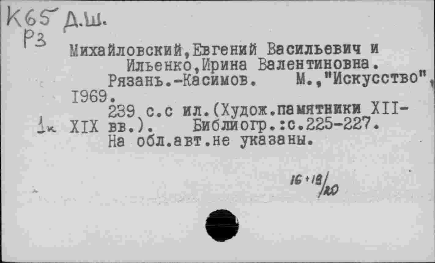 ﻿Михайловский,Евгений Васильевич и
Ильенко,Ирина Валентиновна.
Рязань.-Касимов.	М.,"Искусство"
1969.
239 с.с ил.(Худож.памятники XII—
XIX вв.).	Библиогр.:с.225-227.
На обл.авт.не указаны.